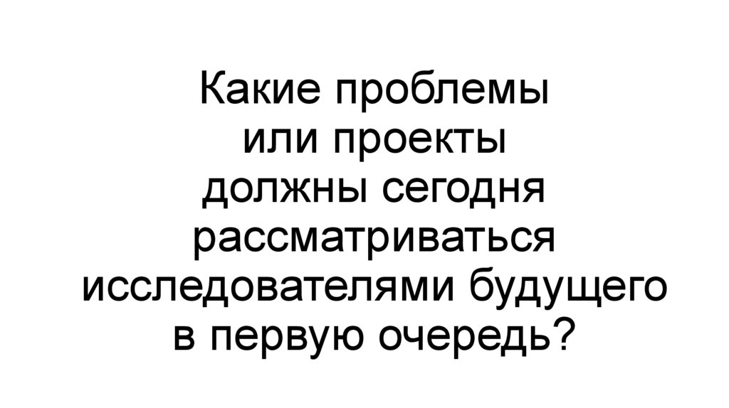 Какие проблемы или проекты должны сегодня рассматриваться исследователями будущего в первую очередь?