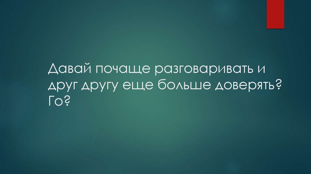 Давай почаще разговаривать и друг другу еще больше доверять? Го?