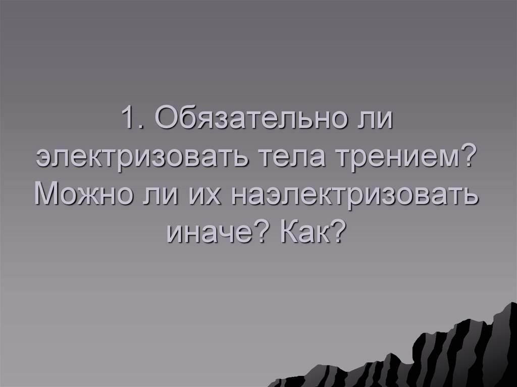 1. Обязательно ли электризовать тела трением? Можно ли их наэлектризовать иначе? Как?