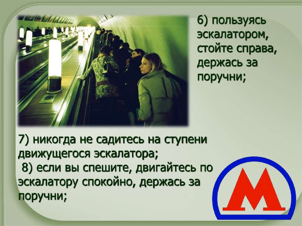   7) никогда не садитесь на ступени движущегося эскалатора;  8) если вы спешите, двигайтесь по эскалатору спокойно, держась за