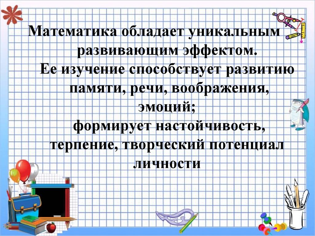Математика обладает уникальным развивающим эффектом. Ее изучение способствует развитию памяти, речи, воображения, эмоций;