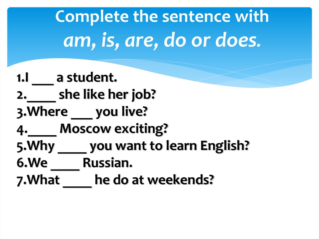 Complete the sentence with am, is, are, do or does.