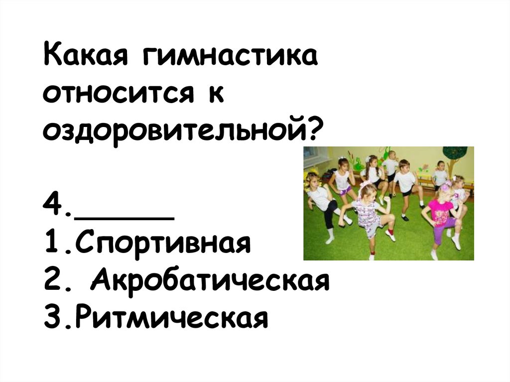 Какая гимнастика относится к оздоровительной? 4._____ 1.Спортивная 2. Акробатическая 3.Ритмическая