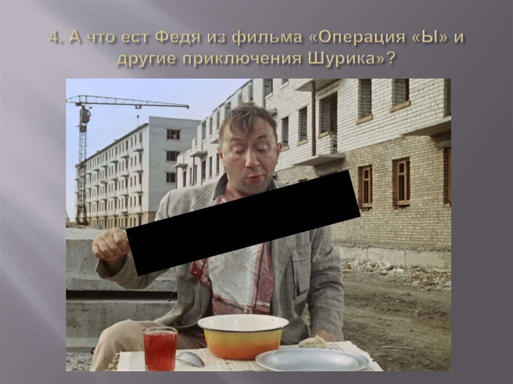 4. А что ест Федя из фильма «Операция «Ы» и другие приключения Шурика»?