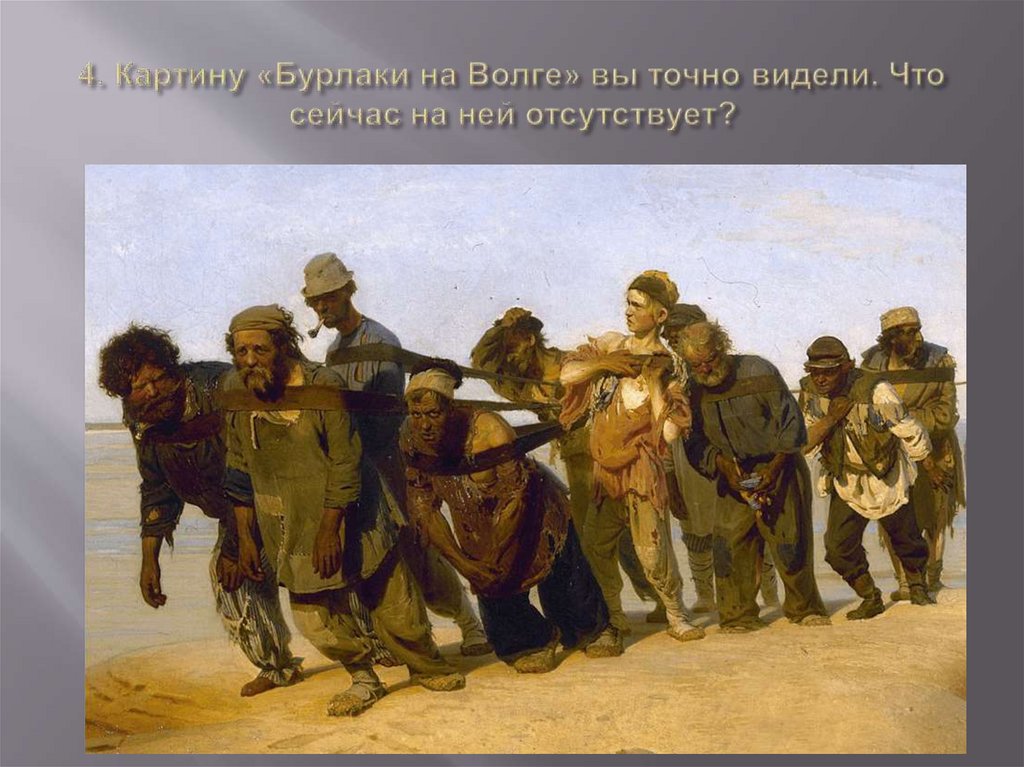 4. Картину «Бурлаки на Волге» вы точно видели. Что сейчас на ней отсутствует?