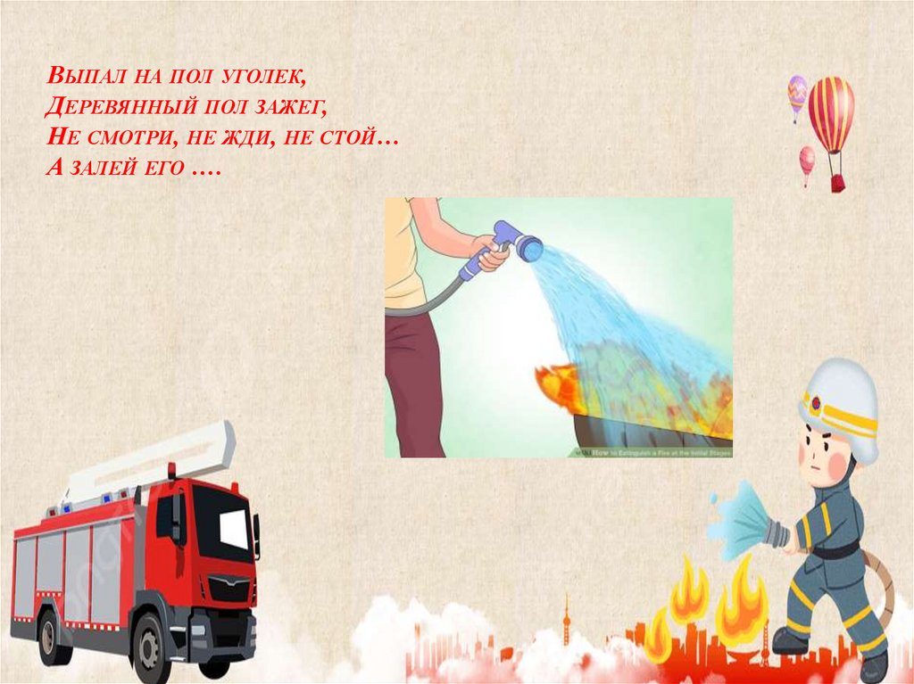 Выпал на пол уголек, Деревянный пол зажег, Не смотри, не жди, не стой… А залей его ….