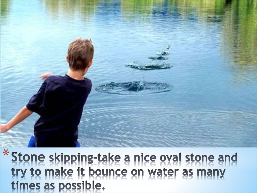 Stone skipping-take a nice oval stone and try to make it bounce on water as many times as possible.
