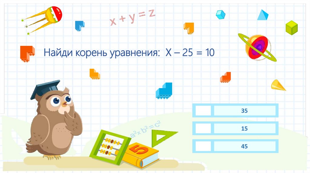 Найди корень уравнения: Х – 25 = 10