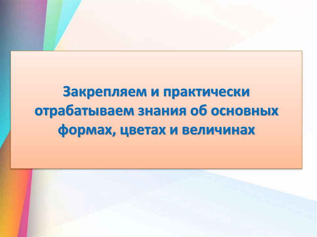 Закрепляем и практически отрабатываем знания об основных формах, цветах и величинах
