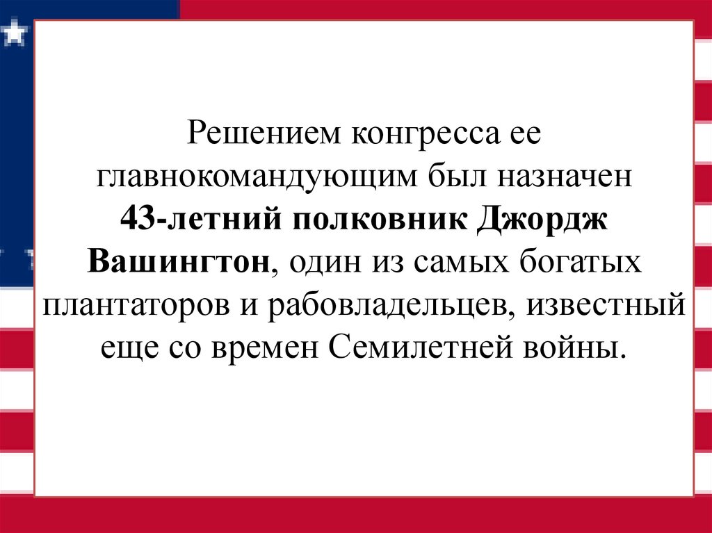 Решением конгресса ее главнокомандующим был назначен 43-летний полковник Джордж Вашингтон, один из самых богатых плантаторов и