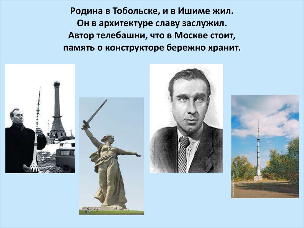 Родина в Тобольске, и в Ишиме жил. Он в архитектуре славу заслужил. Автор телебашни, что в Москве стоит, память о конструкторе
