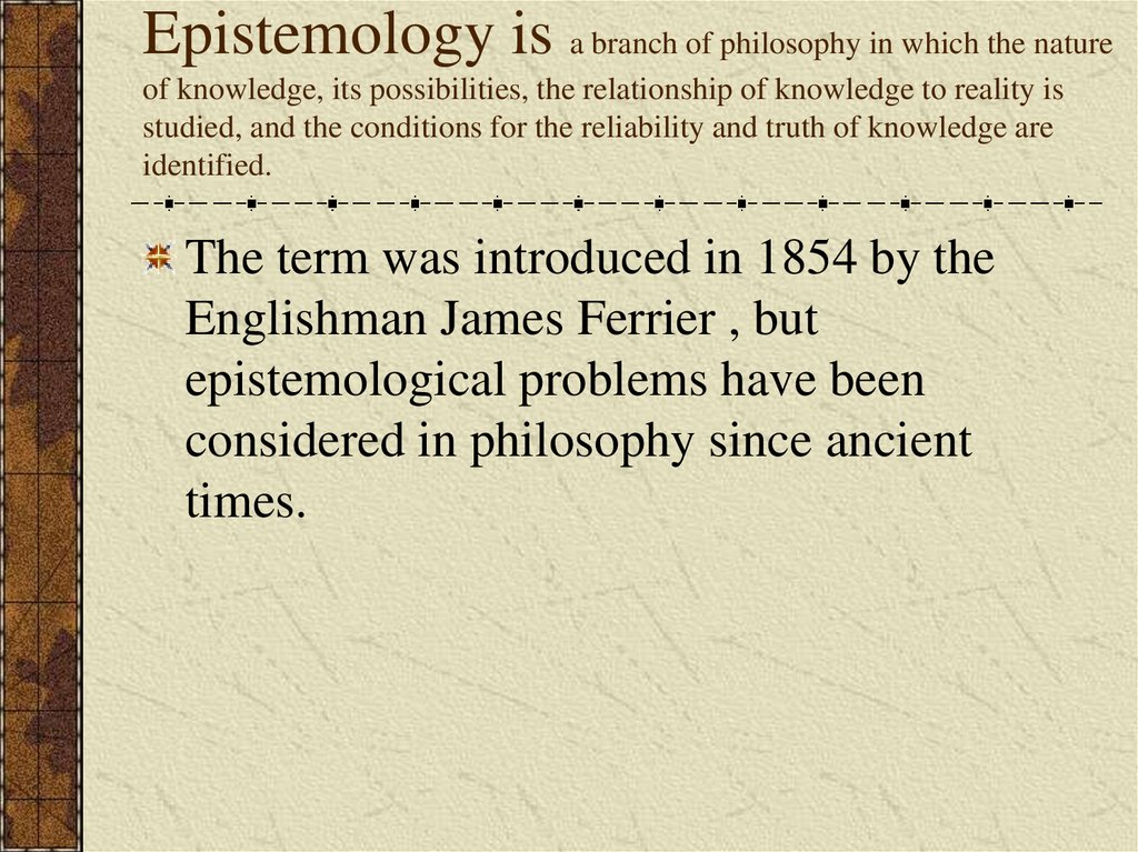 Epistemology is a branch of philosophy in which the nature of knowledge, its possibilities, the relationship of knowledge to