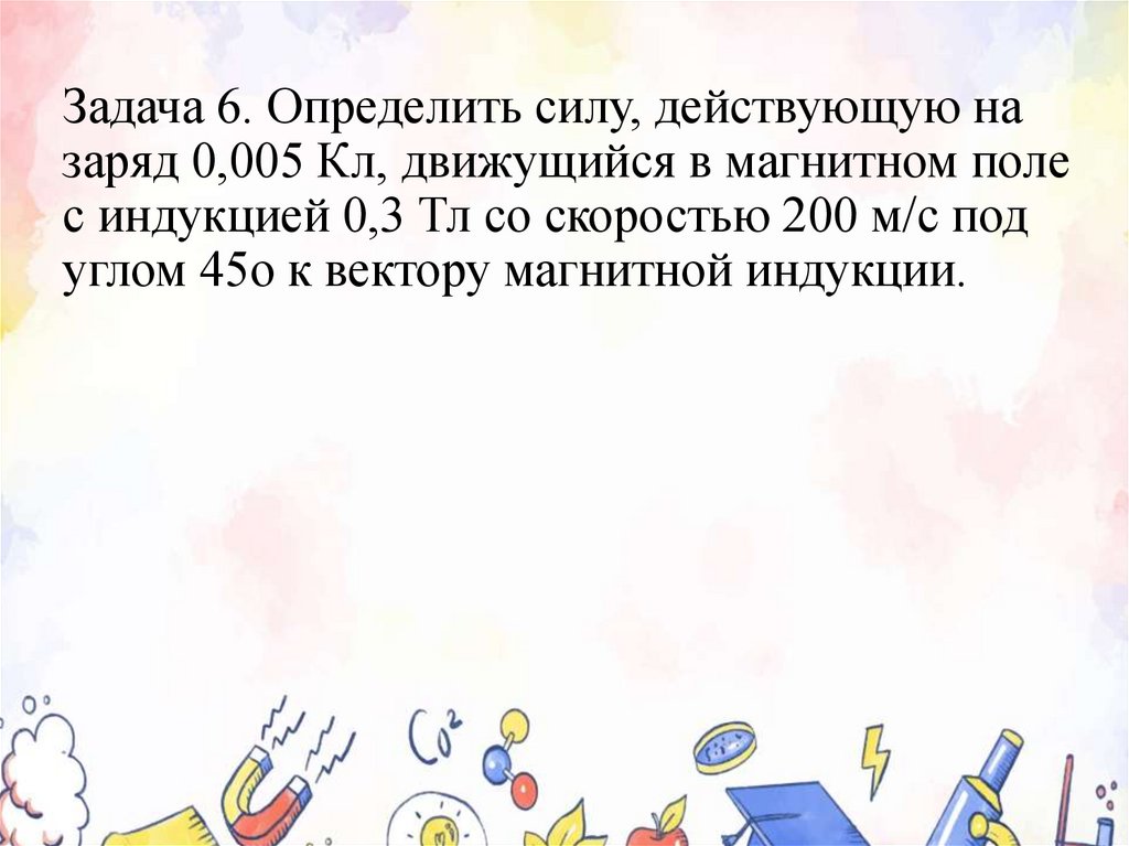 Задача 6. Определить силу, действующую на заряд 0,005 Кл, движущийся в магнитном поле с индукцией 0,3 Тл со скоростью 200 м/с