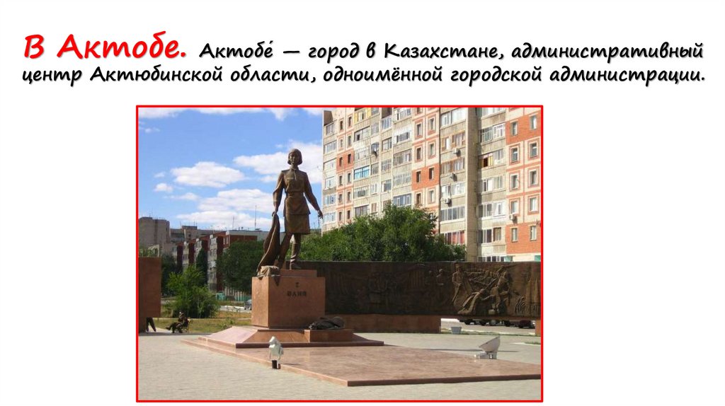 В Актобе. Актобе́ — город в Казахстане, административный центр Актюбинской области, одноимённой городской администрации.