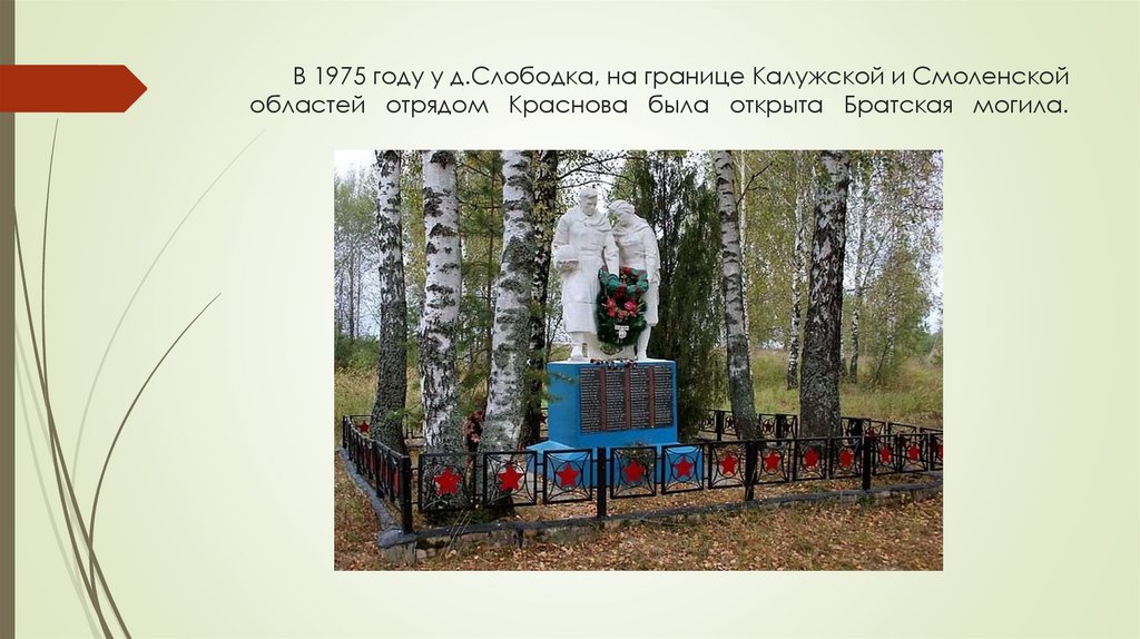 В 1975 году у д.Слободка, на границе Калужской и Смоленской областей отрядом Краснова была открыта Братская могила.