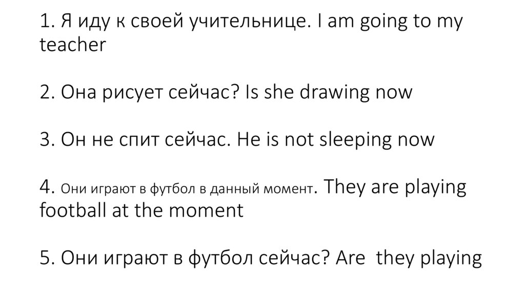 1. Я иду к своей учительнице. I am going to my teacher 2. Она рисует сейчас? Is she drawing now 3. Он не спит сейчас. He is not