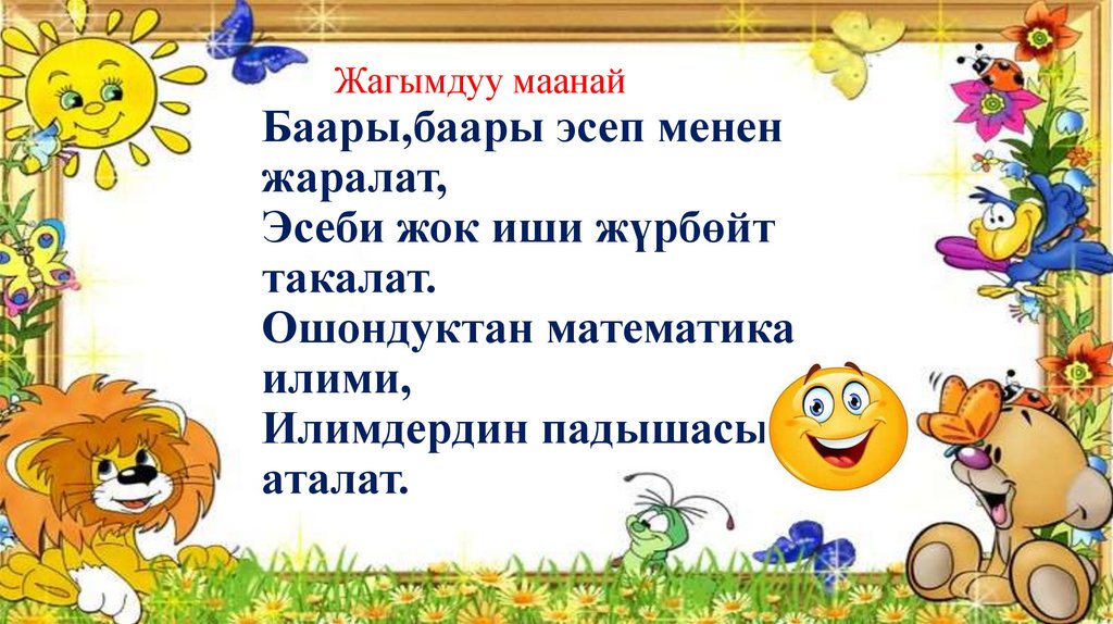Баары,баары эсеп менен жаралат, Эсеби жок иши жүрбөйт такалат. Ошондуктан математика илими, Илимдердин падышасы аталат.