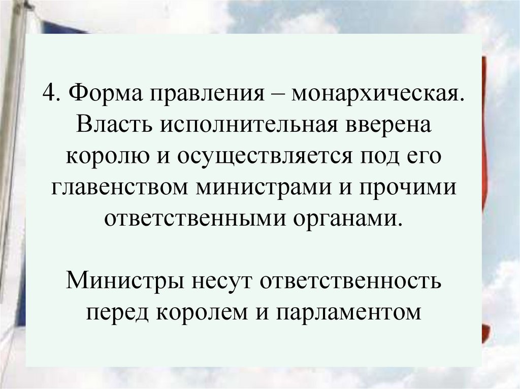 4. Форма правления – монархическая. Власть исполнительная вверена королю и осуществляется под его главенством министрами и