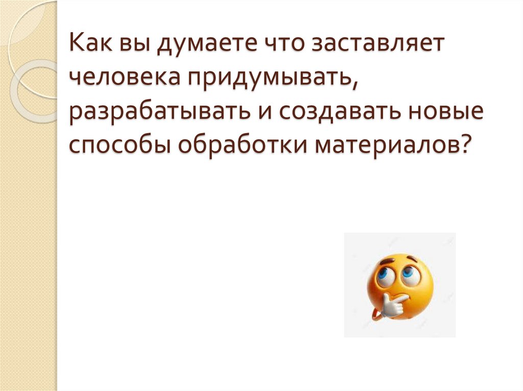 Как вы думаете что заставляет человека придумывать, разрабатывать и создавать новые способы обработки материалов?