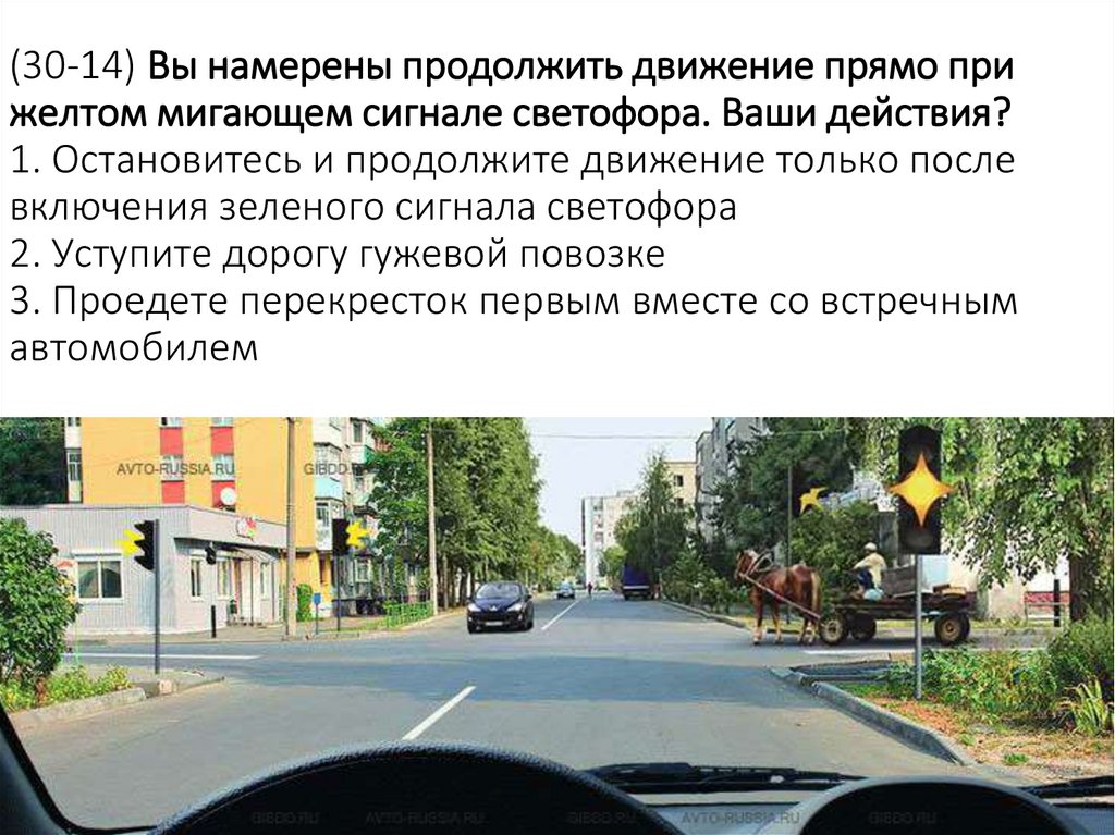 (30-14) Вы намерены продолжить движение прямо при желтом мигающем сигнале светофора. Ваши действия? 1. Остановитесь и