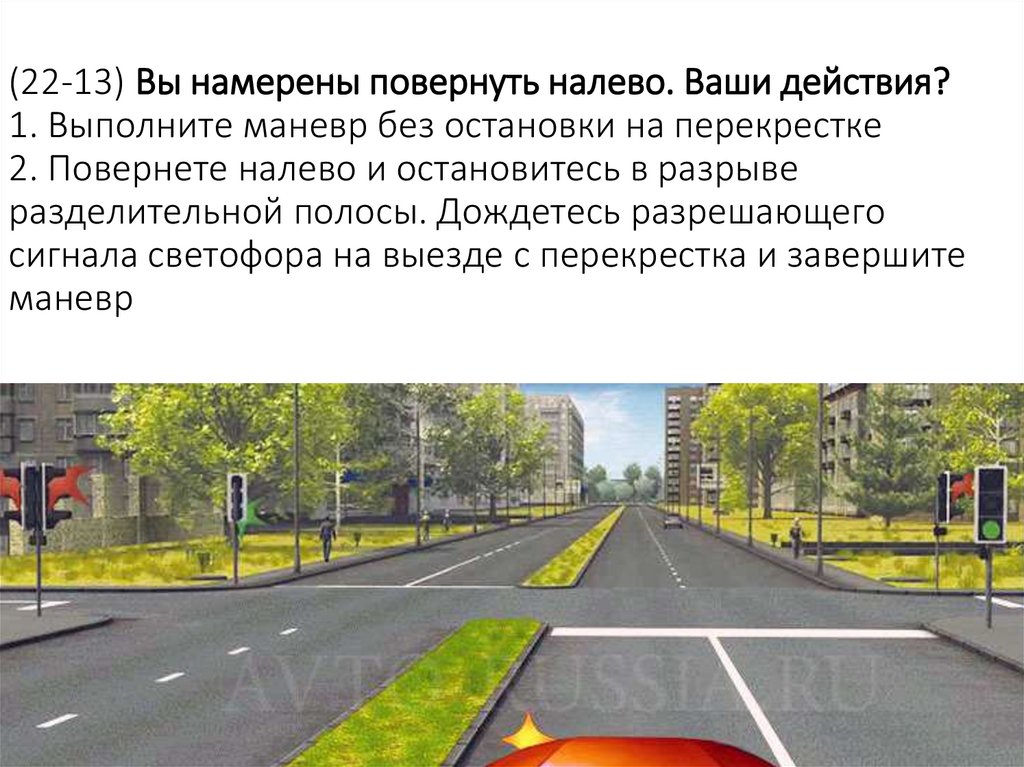 (22-13) Вы намерены повернуть налево. Ваши действия? 1. Выполните маневр без остановки на перекрестке 2. Повернете налево и