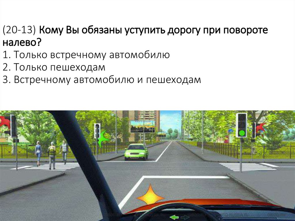 (20-13) Кому Вы обязаны уступить дорогу при повороте налево? 1. Только встречному автомобилю 2. Только пешеходам 3. Встречному