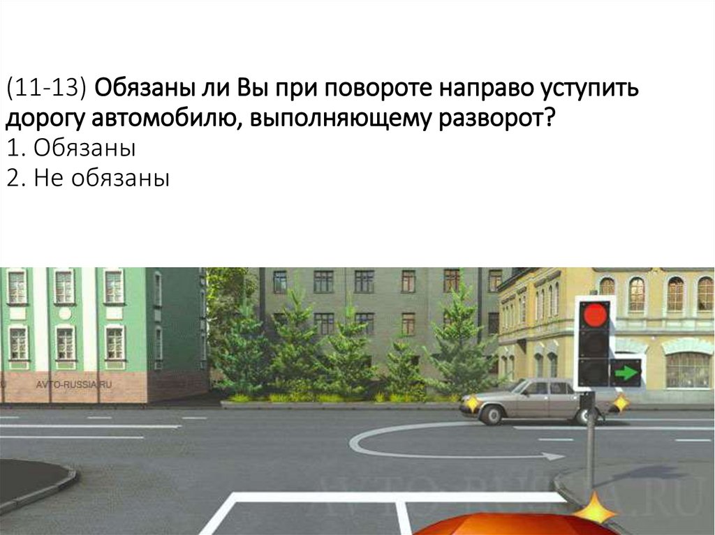 (11-13) Обязаны ли Вы при повороте направо уступить дорогу автомобилю, выполняющему разворот? 1. Обязаны 2. Не обязаны