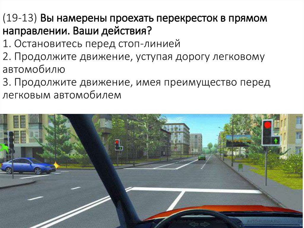 (19-13) Вы намерены проехать перекресток в прямом направлении. Ваши действия? 1. Остановитесь перед стоп-линией 2. Продолжите