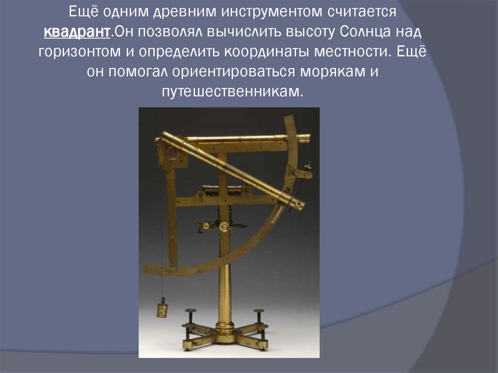 Ещё одним древним инструментом считается квадрант.Он позволял вычислить высоту Солнца над горизонтом и определить координаты