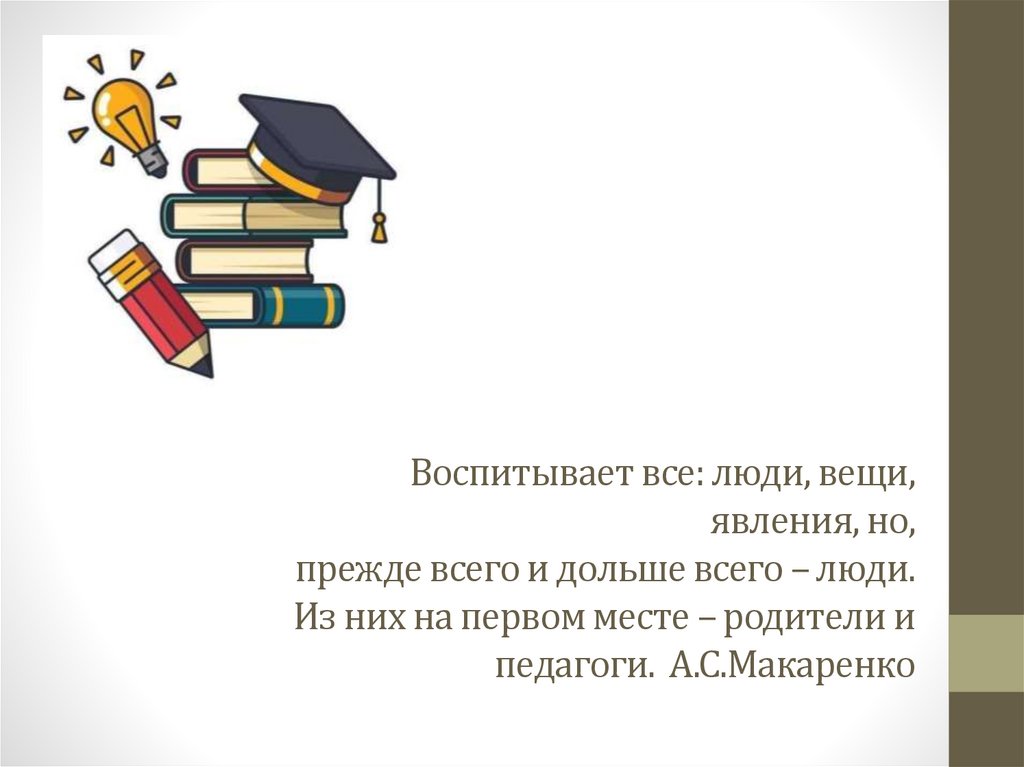 Воспитывает все: люди, вещи, явления, но, прежде всего и дольше всего – люди. Из них на первом месте – родители и педагоги.