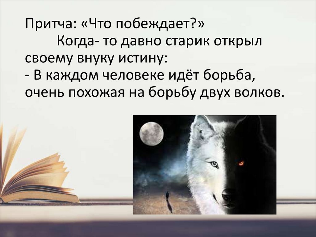 Притча: «Что побеждает?» Когда- то давно старик открыл своему внуку истину: - В каждом человеке идёт борьба, очень похожая на