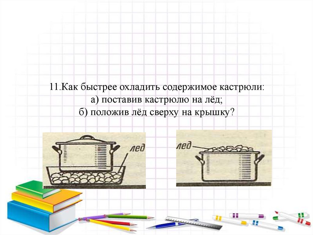 11.Как быстрее охладить содержимое кастрюли: а) поставив кастрюлю на лёд; б) положив лёд сверху на крышку?