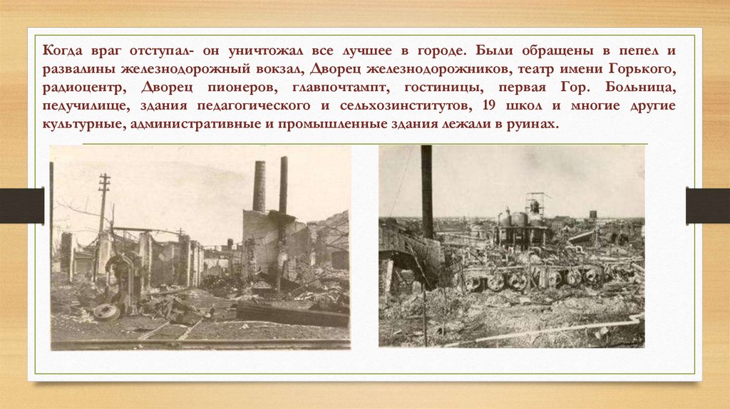 Когда враг отступал- он уничтожал все лучшее в городе. Были обращены в пепел и развалины железнодорожный вокзал, Дворец