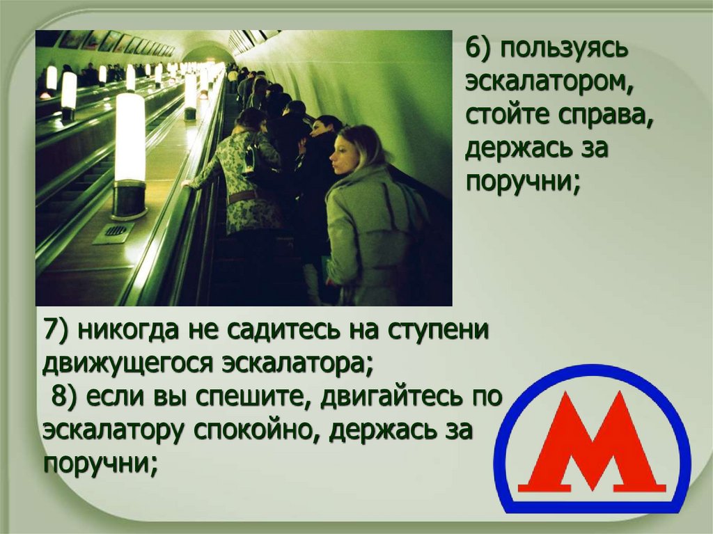   7) никогда не садитесь на ступени движущегося эскалатора;  8) если вы спешите, двигайтесь по эскалатору спокойно, держась за