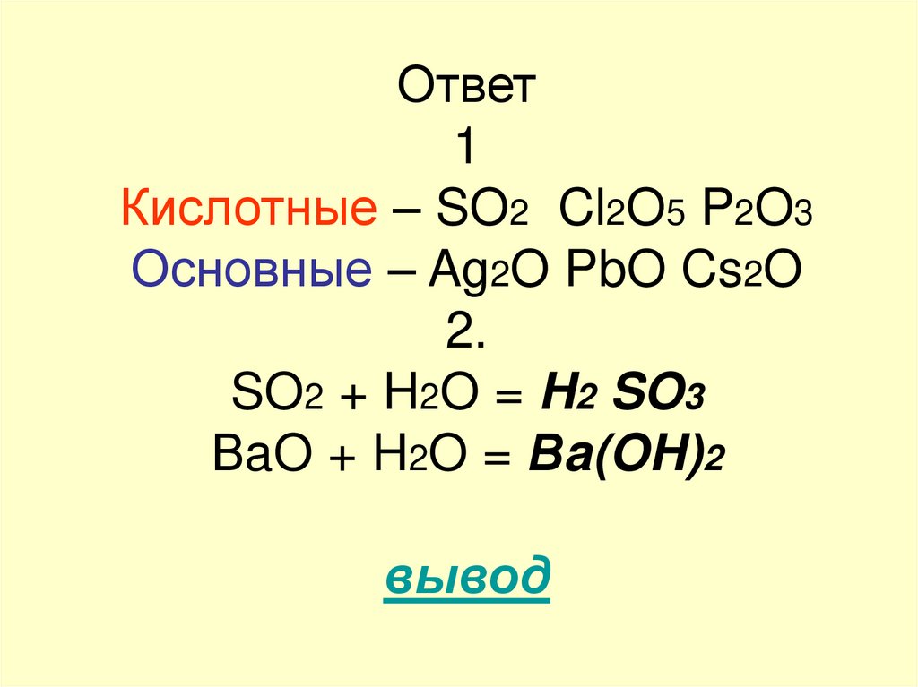 Ответ 1 Кислотные – SO2 Cl2O5 P2O3 Основные – Ag2O PbO Cs2O 2. SO2 + H2O = H2 SO3 ВaO + H2O = Вa(OH)2 вывод