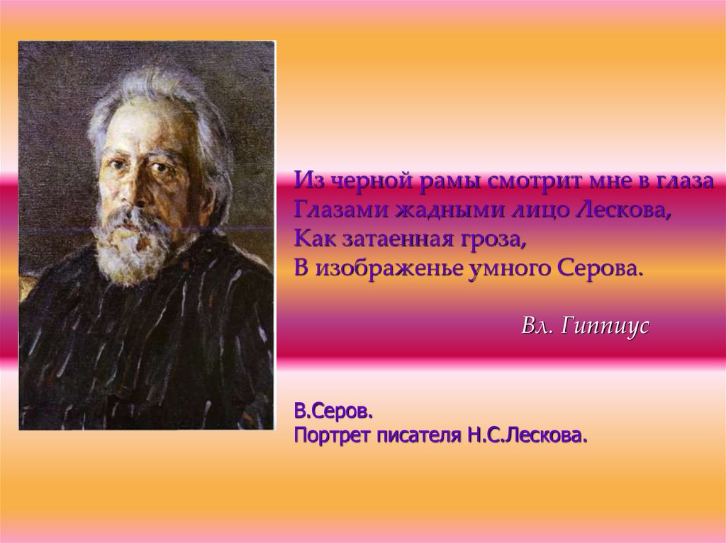 Из черной рамы смотрит мне в глаза Глазами жадными лицо Лескова, Как затаенная гроза, В изображенье умного Серова. Вл. Гиппиус