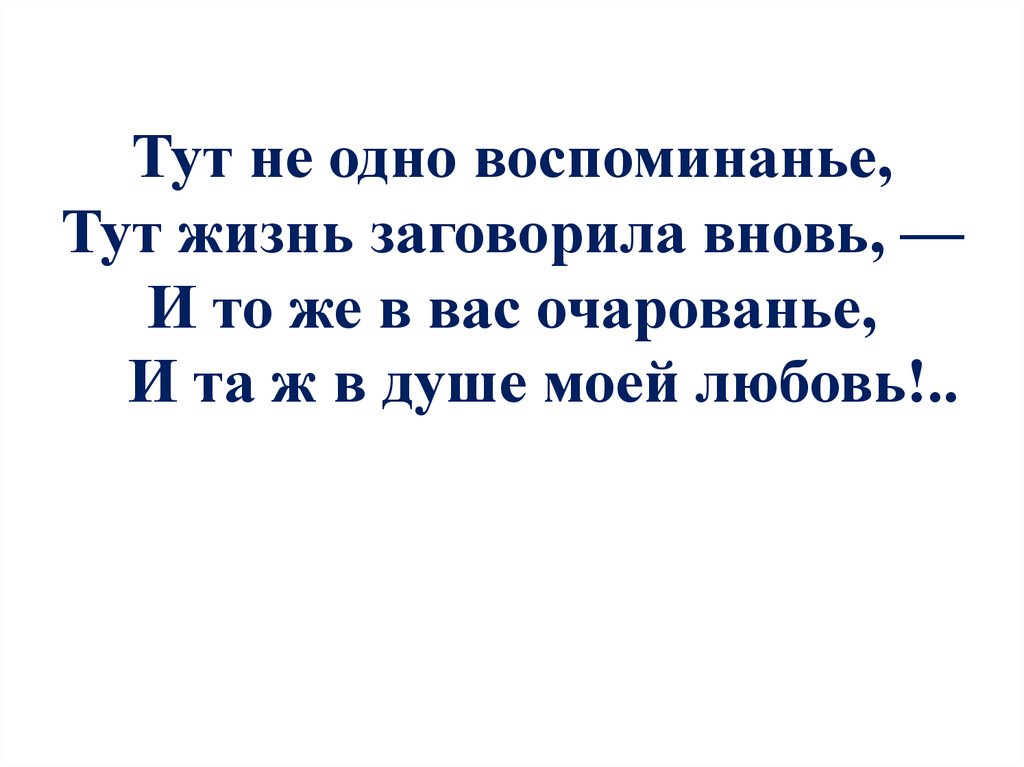 Тут не одно воспоминанье, Тут жизнь заговорила вновь, — И то же в вас очарованье, И та ж в душе моей любовь!..