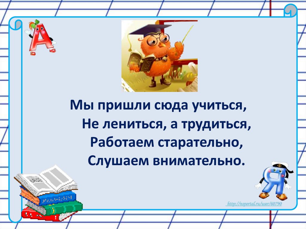       Мы пришли сюда учиться,        Не лениться, а трудиться,        Работаем старательно,        Слушаем внимательно.