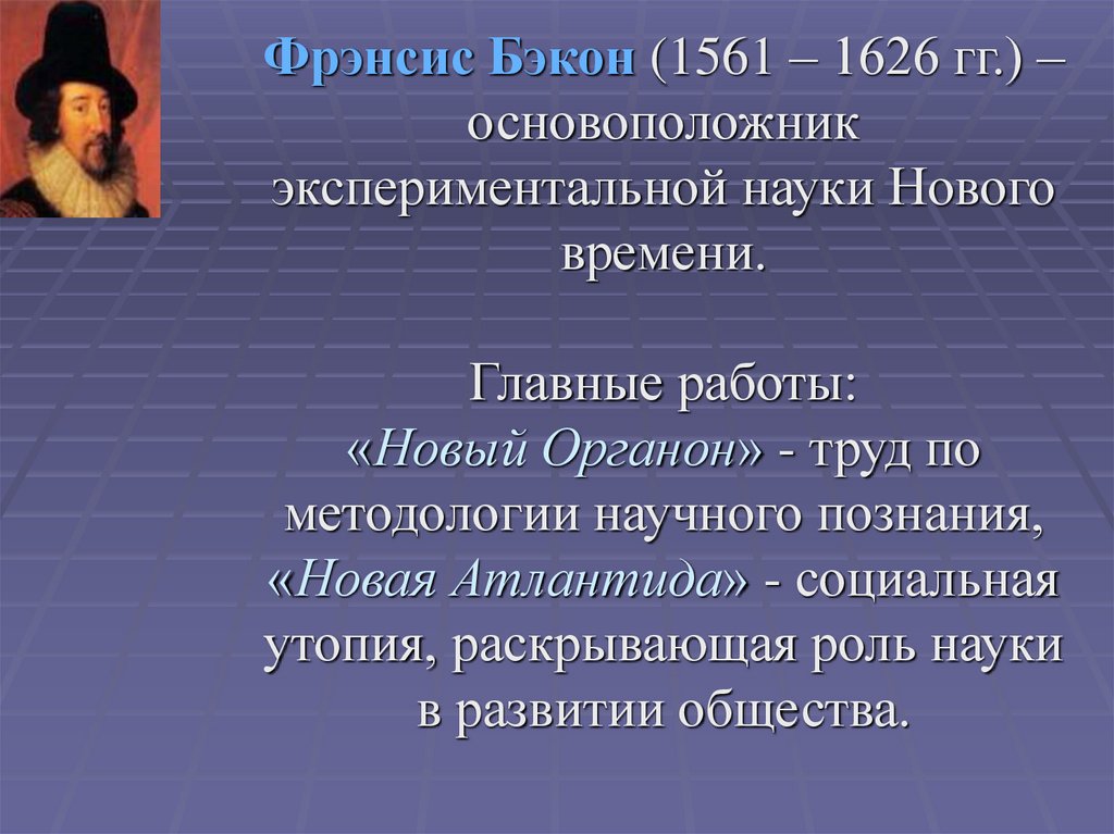 Фрэнсис Бэкон (1561 – 1626 гг.) –основоположник экспериментальной науки Нового времени. Главные работы: «Новый Органон» - труд