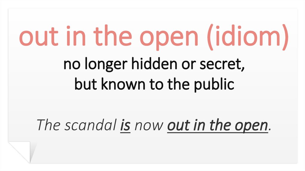 out in the open (idiom) no longer hidden or secret, but known to the public The scandal is now out in the open.