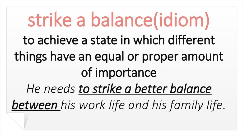 strike a balance(idiom) to achieve a state in which different things have an equal or proper amount of importance He needs to