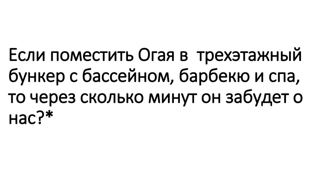 Если поместить Огая в трехэтажный бункер с бассейном, барбекю и спа, то через сколько минут он забудет о нас?*