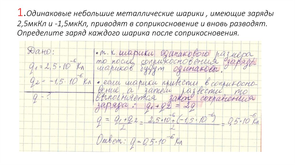 1.Одинаковые небольшие металлические шарики , имеющие заряды 2,5мкКл и -1,5мкКл, приводят в соприкосновение и вновь разводят.