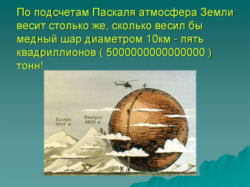 По подсчетам Паскаля атмосфера Земли весит столько же, сколько весил бы медный шар диаметром 10км - пять квадриллионов (