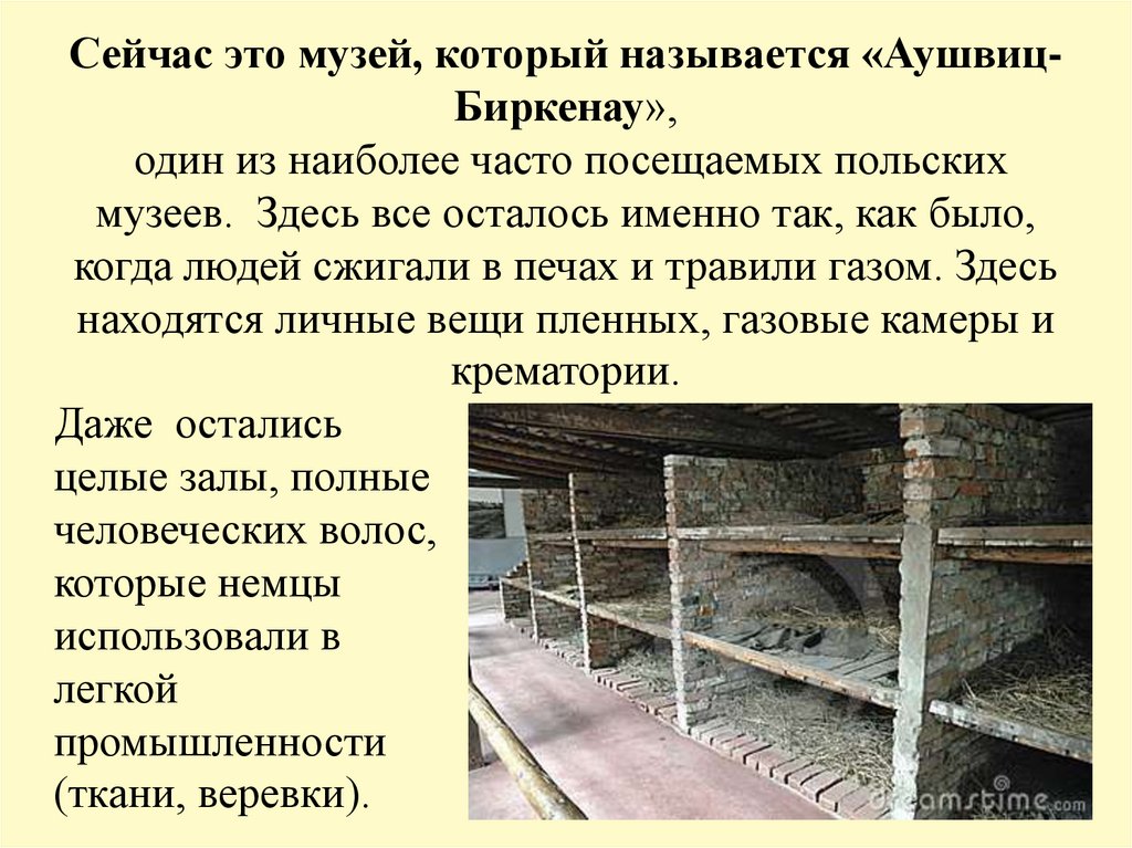 Сейчас это музей, который называется «Аушвиц-Биркенау», один из наиболее часто посещаемых польских музеев. Здесь все осталось