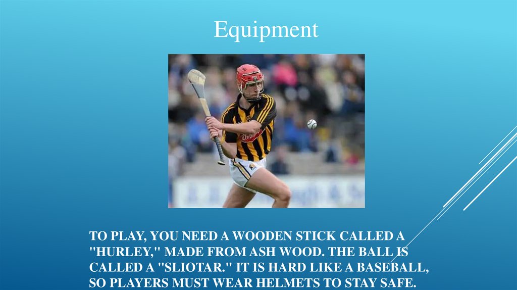 To play, you need a wooden stick called a "hurley," made from ash wood. The ball is called a "sliotar." It is hard like a