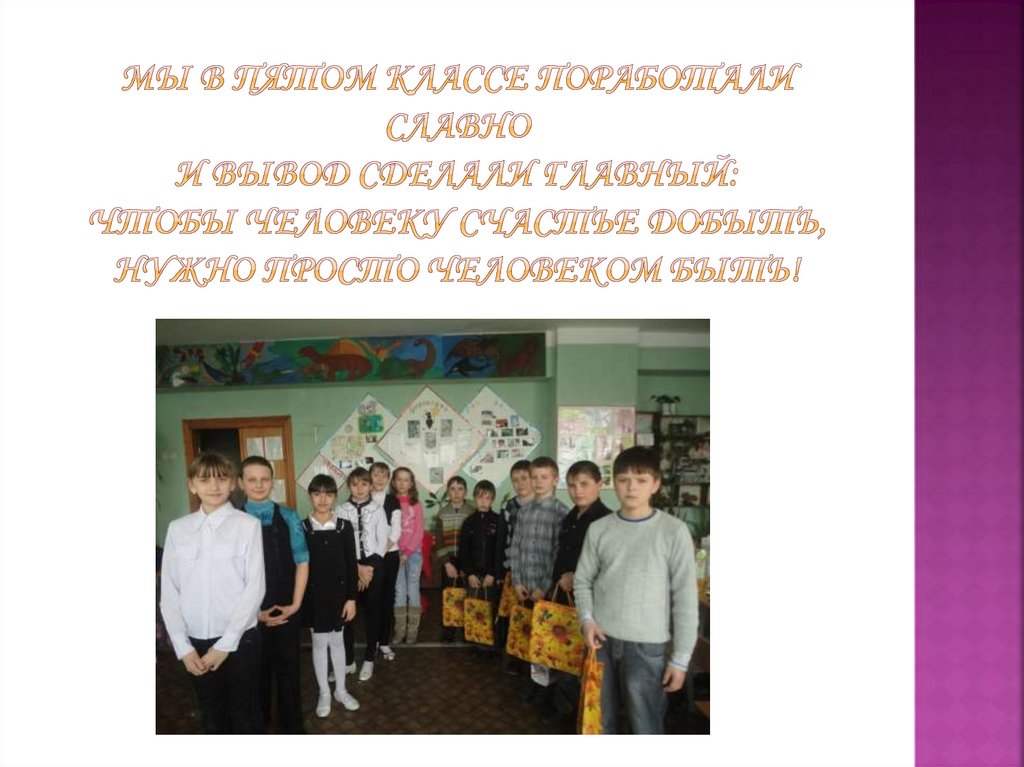 Мы в пятом классе поработали славно И вывод сделали главный: Чтобы человеку счастье добыть, Нужно просто Человеком БЫТЬ!
