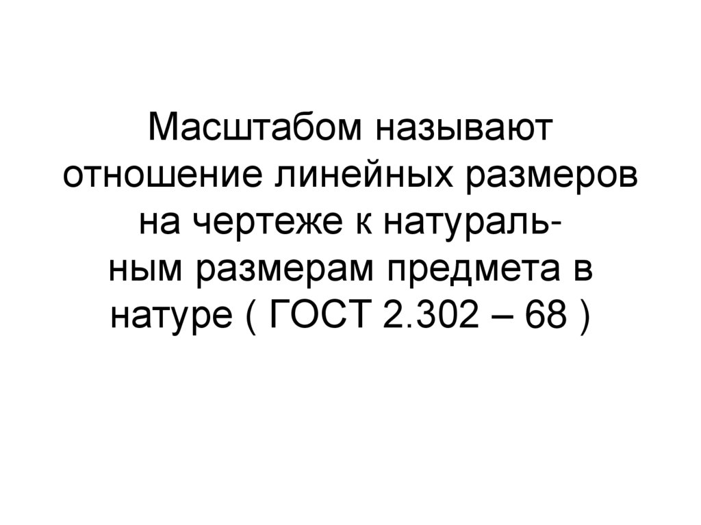 Масштабом называют отношение линейных размеров на чертеже к натураль- ным размерам предмета в натуре ( ГОСТ 2.302 – 68 )