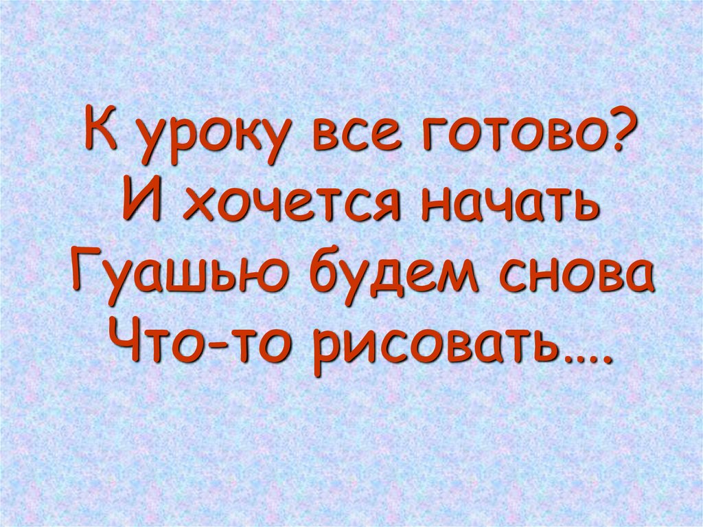 К уроку все готово? И хочется начать Гуашью будем снова Что-то рисовать….