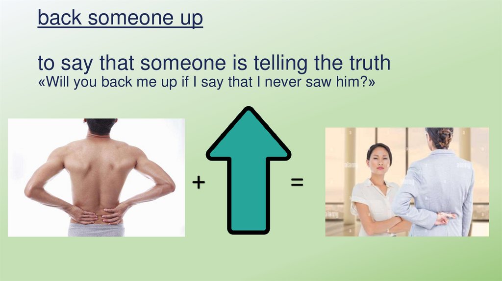 back someone up to say that someone is telling the truth «Will you back me up if I say that I never saw him?»